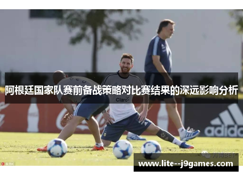 阿根廷国家队赛前备战策略对比赛结果的深远影响分析