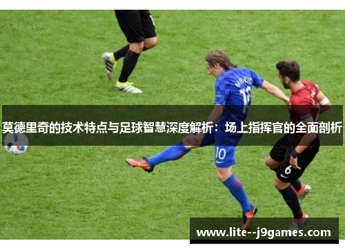 莫德里奇的技术特点与足球智慧深度解析：场上指挥官的全面剖析