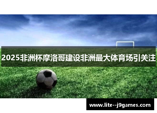 2025非洲杯摩洛哥建设非洲最大体育场引关注